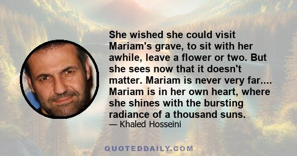 She wished she could visit Mariam's grave, to sit with her awhile, leave a flower or two. But she sees now that it doesn't matter. Mariam is never very far.... Mariam is in her own heart, where she shines with the