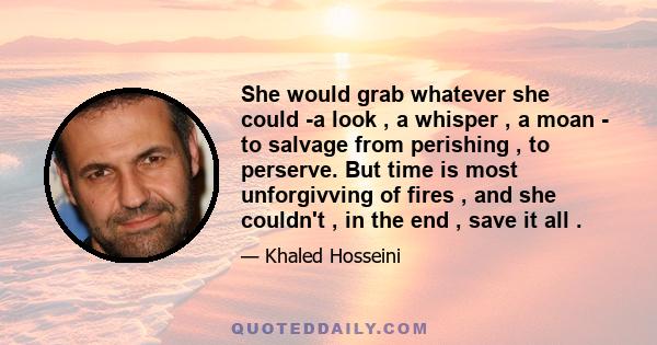 She would grab whatever she could -a look , a whisper , a moan - to salvage from perishing , to perserve. But time is most unforgivving of fires , and she couldn't , in the end , save it all .