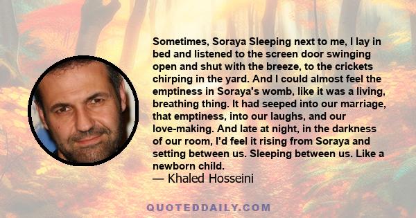 Sometimes, Soraya Sleeping next to me, I lay in bed and listened to the screen door swinging open and shut with the breeze, to the crickets chirping in the yard. And I could almost feel the emptiness in Soraya's womb,