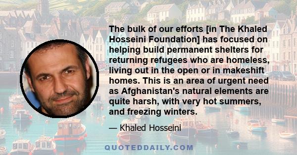 The bulk of our efforts [in The Khaled Hosseini Foundation] has focused on helping build permanent shelters for returning refugees who are homeless, living out in the open or in makeshift homes. This is an area of