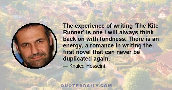 The experience of writing 'The Kite Runner' is one I will always think back on with fondness. There is an energy, a romance in writing the first novel that can never be duplicated again.