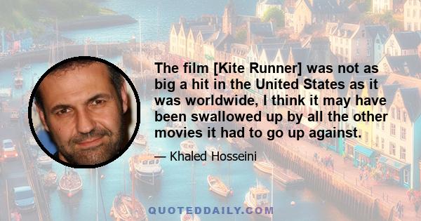 The film [Kite Runner] was not as big a hit in the United States as it was worldwide, I think it may have been swallowed up by all the other movies it had to go up against.