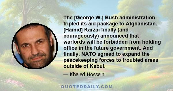 The [George W.] Bush administration tripled its aid package to Afghanistan. [Hamid] Karzai finally (and courageously) announced that warlords will be forbidden from holding office in the future government. And finally,