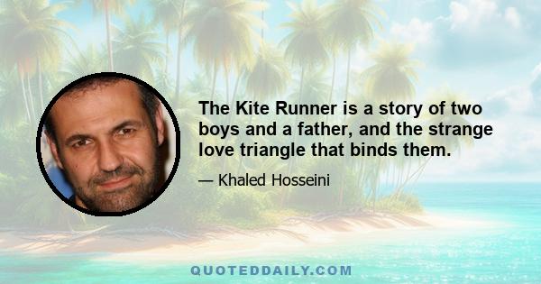 The Kite Runner is a story of two boys and a father, and the strange love triangle that binds them.