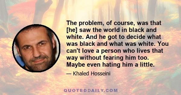 The problem, of course, was that [he] saw the world in black and white. And he got to decide what was black and what was white. You can't love a person who lives that way without fearing him too. Maybe even hating him a 