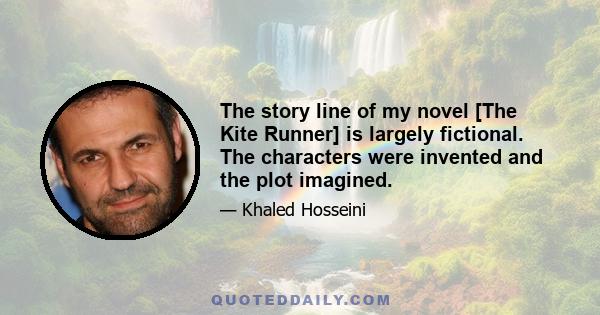 The story line of my novel [The Kite Runner] is largely fictional. The characters were invented and the plot imagined.