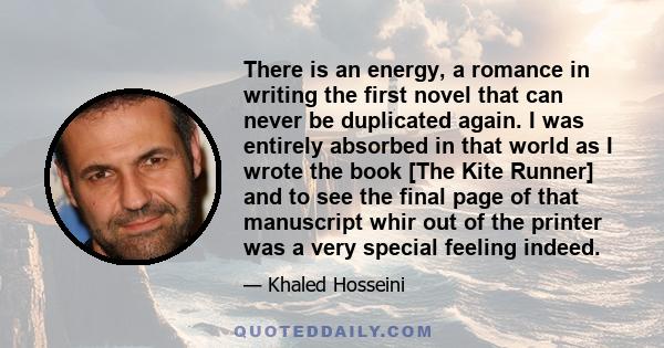 There is an energy, a romance in writing the first novel that can never be duplicated again. I was entirely absorbed in that world as I wrote the book [The Kite Runner] and to see the final page of that manuscript whir