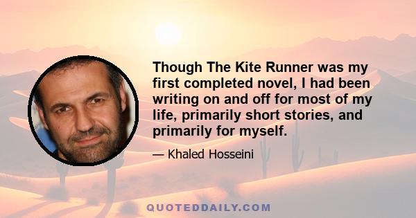 Though The Kite Runner was my first completed novel, I had been writing on and off for most of my life, primarily short stories, and primarily for myself.