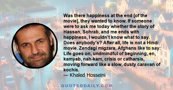 Was there happiness at the end [of the movie], they wanted to know. If someone were to ask me today whether the story of Hassan, Sohrab, and me ends with happiness, I wouldn't know what to say. Does anybody's? After