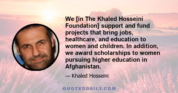 We [in The Khaled Hosseini Foundation] support and fund projects that bring jobs, healthcare, and education to women and children. In addition, we award scholarships to women pursuing higher education in Afghanistan.