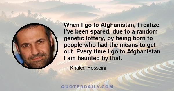 When I go to Afghanistan, I realize I've been spared, due to a random genetic lottery, by being born to people who had the means to get out. Every time I go to Afghanistan I am haunted by that.