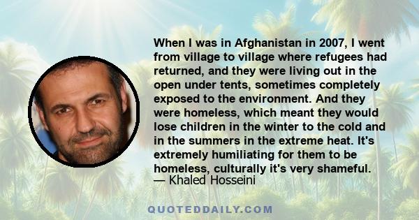 When I was in Afghanistan in 2007, I went from village to village where refugees had returned, and they were living out in the open under tents, sometimes completely exposed to the environment. And they were homeless,