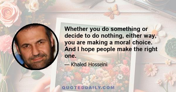 Whether you do something or decide to do nothing, either way, you are making a moral choice. And I hope people make the right one.