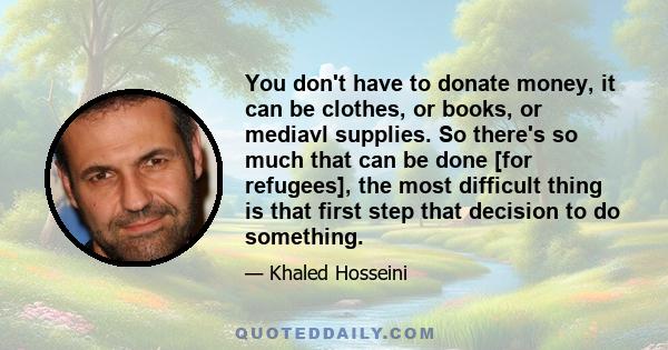 You don't have to donate money, it can be clothes, or books, or mediavl supplies. So there's so much that can be done [for refugees], the most difficult thing is that first step that decision to do something.