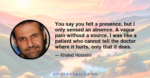 You say you felt a presence, but I only sensed an absence. A vague pain without a source. I was like a patient who cannot tell the doctor where it hurts, only that it does.