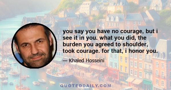 you say you have no courage, but i see it in you. what you did, the burden you agreed to shoulder, took courage. for that, i honor you.