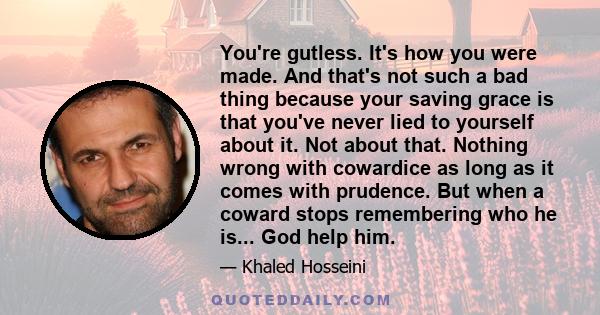 You're gutless. It's how you were made. And that's not such a bad thing because your saving grace is that you've never lied to yourself about it. Not about that. Nothing wrong with cowardice as long as it comes with