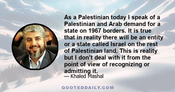 As a Palestinian today I speak of a Palestinian and Arab demand for a state on 1967 borders. It is true that in reality there will be an entity or a state called Israel on the rest of Palestinian land. This is reality