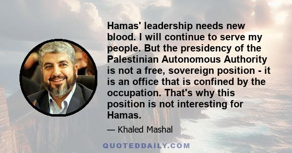 Hamas' leadership needs new blood. I will continue to serve my people. But the presidency of the Palestinian Autonomous Authority is not a free, sovereign position - it is an office that is confined by the occupation.