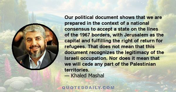 Our political document shows that we are prepared in the context of a national consensus to accept a state on the lines of the 1967 borders, with Jerusalem as the capital and fulfilling the right of return for refugees. 