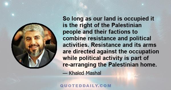 So long as our land is occupied it is the right of the Palestinian people and their factions to combine resistance and political activities. Resistance and its arms are directed against the occupation while political