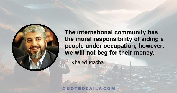 The international community has the moral responsibility of aiding a people under occupation; however, we will not beg for their money.