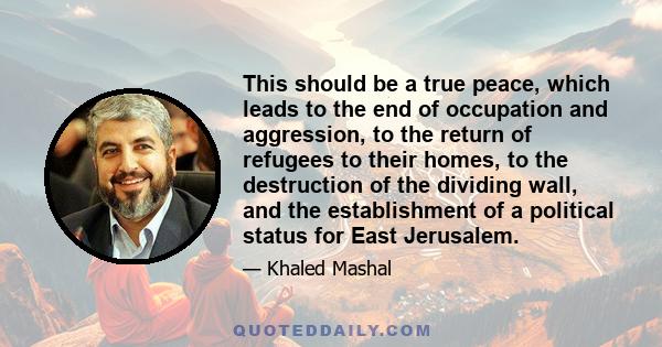 This should be a true peace, which leads to the end of occupation and aggression, to the return of refugees to their homes, to the destruction of the dividing wall, and the establishment of a political status for East