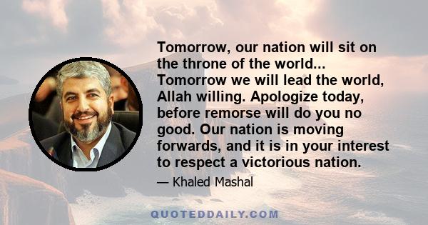 Tomorrow, our nation will sit on the throne of the world... Tomorrow we will lead the world, Allah willing. Apologize today, before remorse will do you no good. Our nation is moving forwards, and it is in your interest