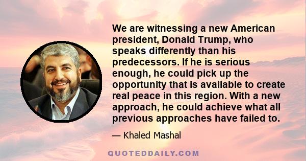 We are witnessing a new American president, Donald Trump, who speaks differently than his predecessors. If he is serious enough, he could pick up the opportunity that is available to create real peace in this region.