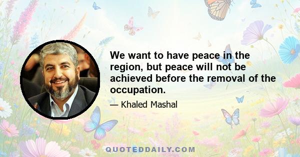 We want to have peace in the region, but peace will not be achieved before the removal of the occupation.