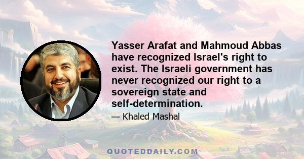 Yasser Arafat and Mahmoud Abbas have recognized Israel's right to exist. The Israeli government has never recognized our right to a sovereign state and self-determination.