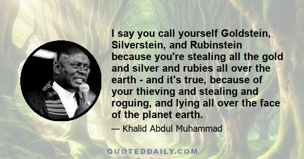 I say you call yourself Goldstein, Silverstein, and Rubinstein because you're stealing all the gold and silver and rubies all over the earth - and it's true, because of your thieving and stealing and roguing, and lying