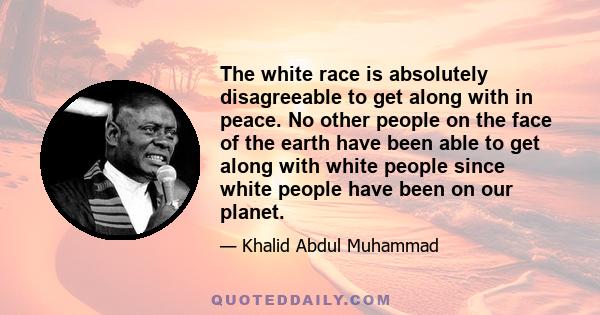 The white race is absolutely disagreeable to get along with in peace. No other people on the face of the earth have been able to get along with white people since white people have been on our planet.