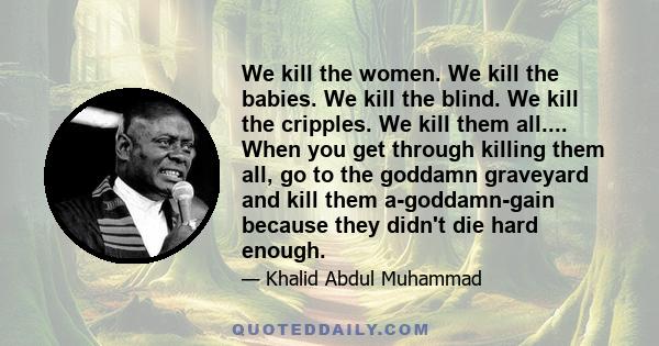 We kill the women. We kill the babies. We kill the blind. We kill the cripples. We kill them all.... When you get through killing them all, go to the goddamn graveyard and kill them a-goddamn-gain because they didn't