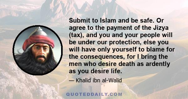 Submit to Islam and be safe. Or agree to the payment of the Jizya (tax), and you and your people will be under our protection, else you will have only yourself to blame for the consequences, for I bring the men who