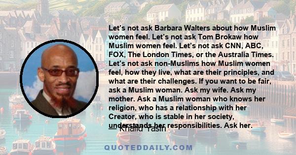 Let’s not ask Barbara Walters about how Muslim women feel. Let’s not ask Tom Brokaw how Muslim women feel. Let’s not ask CNN, ABC, FOX, The London Times, or the Australia Times. Let’s not ask non-Muslims how Muslim