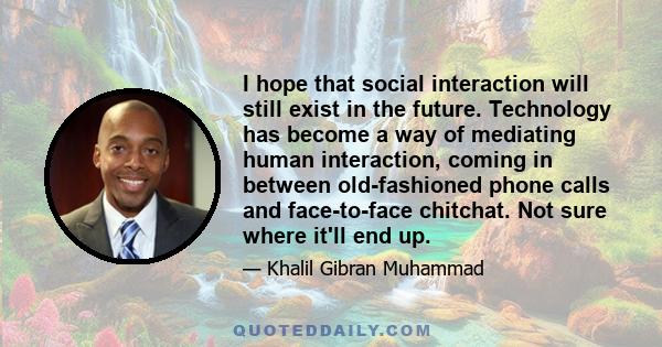 I hope that social interaction will still exist in the future. Technology has become a way of mediating human interaction, coming in between old-fashioned phone calls and face-to-face chitchat. Not sure where it'll end