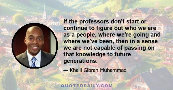 If the professors don't start or continue to figure out who we are as a people, where we're going and where we've been, then in a sense we are not capable of passing on that knowledge to future generations.