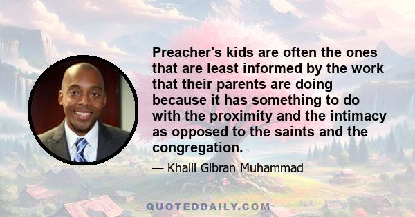 Preacher's kids are often the ones that are least informed by the work that their parents are doing because it has something to do with the proximity and the intimacy as opposed to the saints and the congregation.