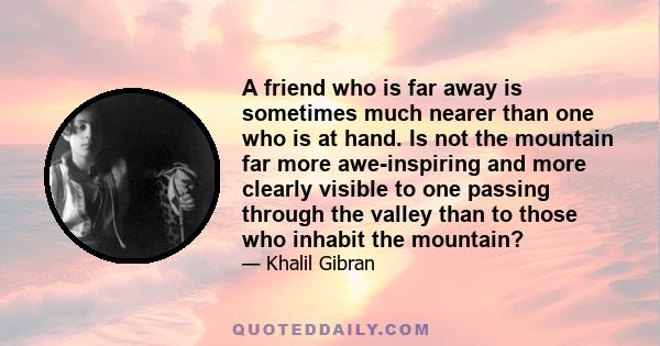 A friend who is far away is sometimes much nearer than one who is at hand. Is not the mountain far more awe-inspiring and more clearly visible to one passing through the valley than to those who inhabit the mountain?