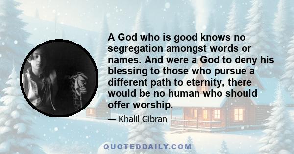 A God who is good knows no segregation amongst words or names. And were a God to deny his blessing to those who pursue a different path to eternity, there would be no human who should offer worship.