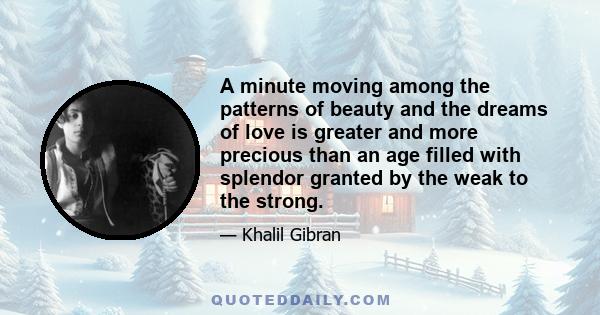 A minute moving among the patterns of beauty and the dreams of love is greater and more precious than an age filled with splendor granted by the weak to the strong.