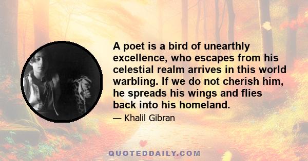 A poet is a bird of unearthly excellence, who escapes from his celestial realm arrives in this world warbling. If we do not cherish him, he spreads his wings and flies back into his homeland.