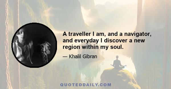 A traveller I am, and a navigator, and everyday I discover a new region within my soul.