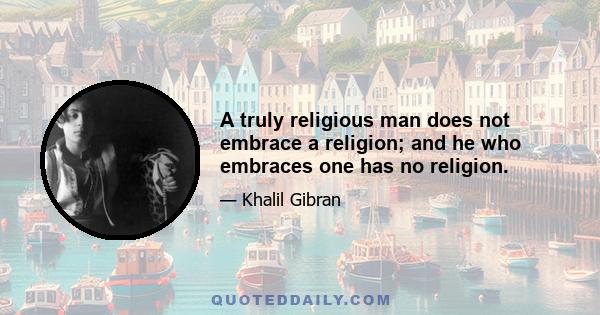 A truly religious man does not embrace a religion; and he who embraces one has no religion.