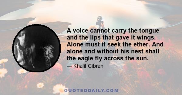 A voice cannot carry the tongue and the lips that gave it wings. Alone must it seek the ether. And alone and without his nest shall the eagle fly across the sun.