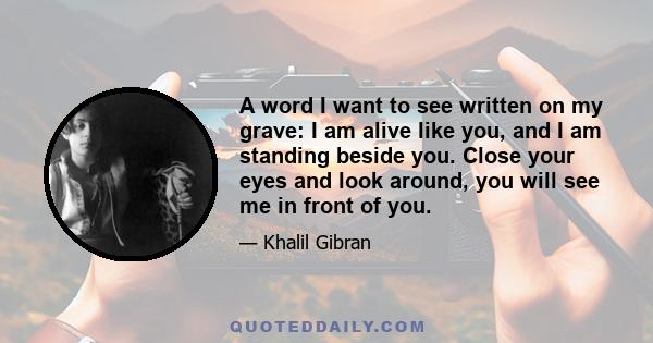 A word I want to see written on my grave: I am alive like you, and I am standing beside you. Close your eyes and look around, you will see me in front of you.