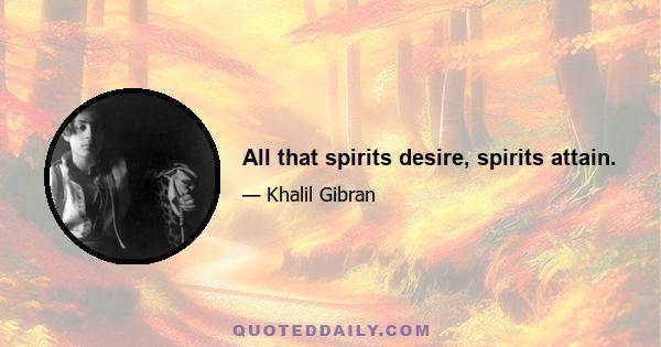 All that spirits desire, spirits attain.