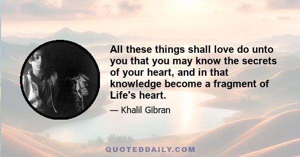 All these things shall love do unto you that you may know the secrets of your heart, and in that knowledge become a fragment of Life's heart.