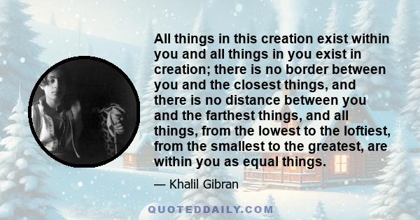 All things in this creation exist within you and all things in you exist in creation; there is no border between you and the closest things, and there is no distance between you and the farthest things, and all things,